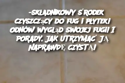 3-składnikowy środek czyszczący do fug i płytek! Odnów wygląd swojej fugi! I PORADY, JAK UTRZYMAĆ JĄ NAPRAWDĘ CZYSTĄ!