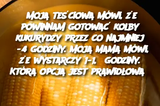 Moja teściowa mówi, że powinnam gotować kolby kukurydzy przez co najmniej 3-4 godziny. Moja mama mówi, że wystarczy 1-1,5 godziny. Która opcja jest prawidłowa?