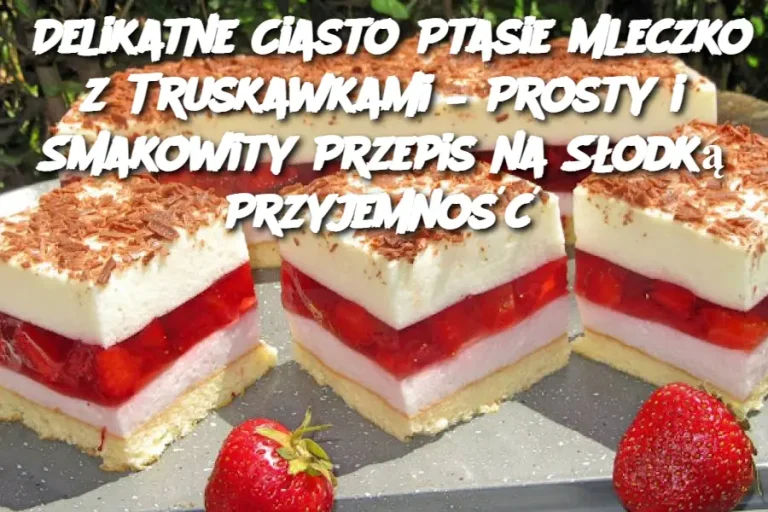 Delikatne Ciasto Ptasie Mleczko z Truskawkami – Prosty i Smakowity Przepis na Słodką Przyjemność