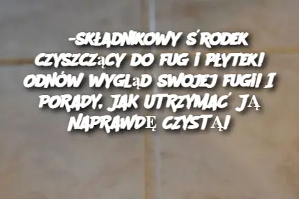 3-składnikowy środek czyszczący do fug i płytek! Odnów wygląd swojej fugi! I PORADY, JAK UTRZYMAĆ JĄ NAPRAWDĘ CZYSTĄ!