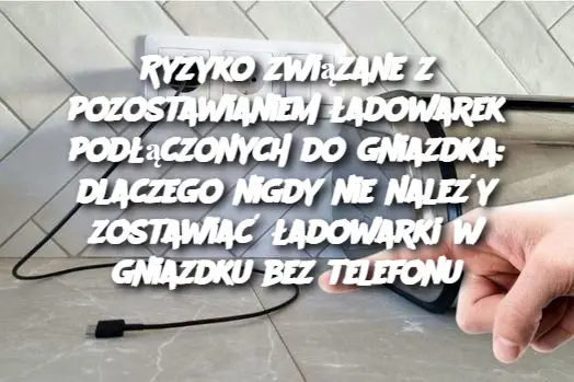 Ryzyko związane z pozostawianiem ładowarek podłączonych do gniazdka: dlaczego nigdy nie należy zostawiać ładowarki w gniazdku bez telefonu