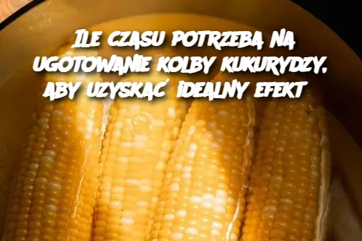 Ile czasu potrzeba na ugotowanie kolby kukurydzy, aby uzyskać idealny efekt?