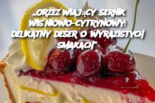 „Orzeźwiający sernik wiśniowo-cytrynowy: delikatny deser o wyrazistych smakach”