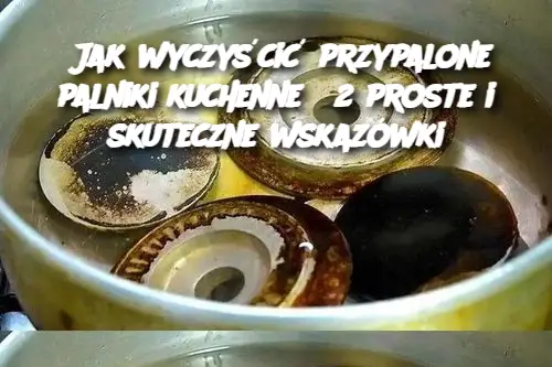 Jak wyczyścić przypalone palniki kuchenne? 2 proste i skuteczne wskazówki