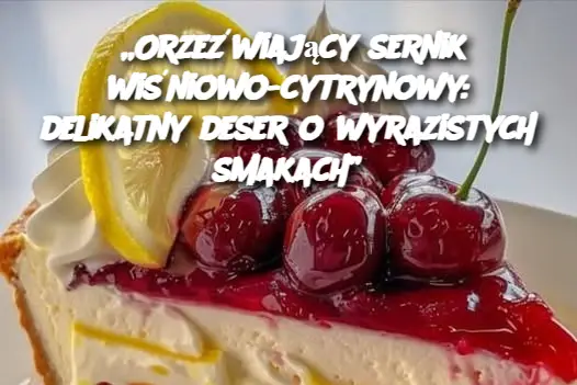 „Orzeźwiający sernik wiśniowo-cytrynowy: delikatny deser o wyrazistych smakach”