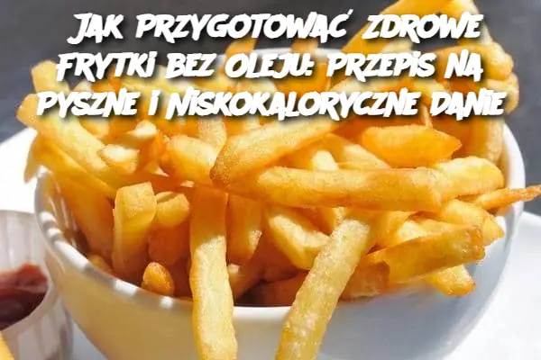 Jak Przygotować Zdrowe Frytki bez Oleju: Przepis na Pyszne i Niskokaloryczne Danie